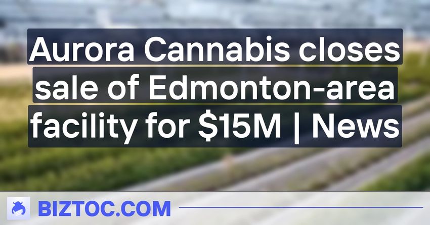 Aurora Cannabis closes sale of Edmonton-area facility for $15M | News