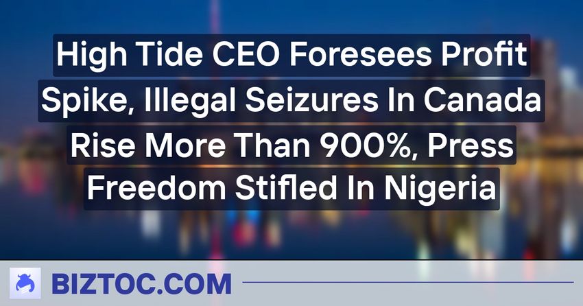  High Tide CEO Foresees Profit Spike, Illegal Seizures In Canada Rise More Than 900%, Press Freedom Stifled In Nigeria